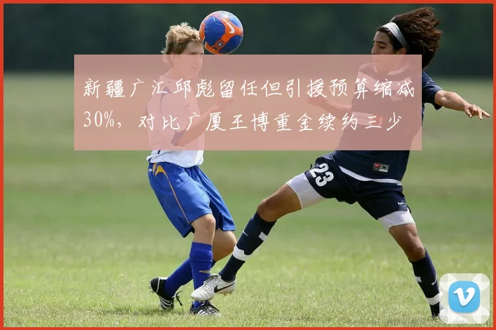 新疆广汇邱彪留任但引援预算缩减30%，对比广厦王博重金续约三少