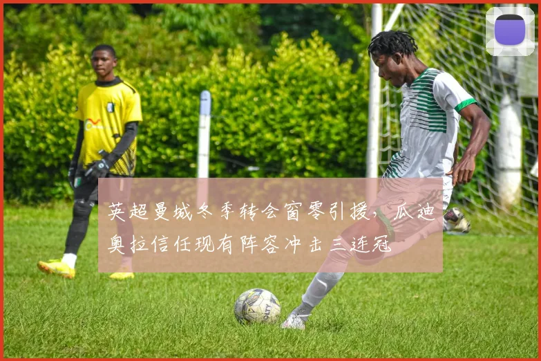 英超曼城冬季转会窗零引援，瓜迪奥拉信任现有阵容冲击三连冠