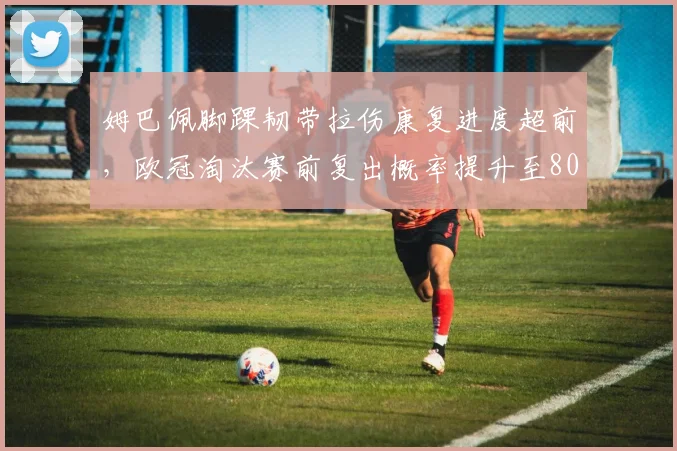 姆巴佩脚踝韧带拉伤康复进度超前，欧冠淘汰赛前复出概率提升至80%