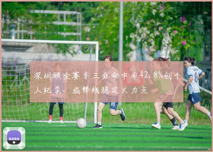 深圳顾全赛季三分命中率42.8%创个人纪录，成锋线稳定火力点