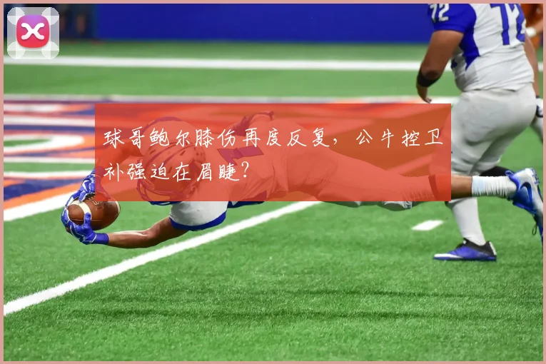 球哥鲍尔膝伤再度反复，公牛控卫补强迫在眉睫？